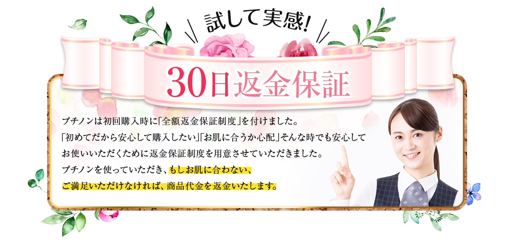 30日間返金保証 プチノンは初回購入時に「全額返金保障制度」を付けました。「初めてだから安心して購入したい」「お肌に合うか心配」そんな時でも安心してお使いいただくために返金保障制度を用意させていただきました。プチノンを使っていただき、もしお肌に合わない、ご満足いただけなければ商品代金を返金いたします。」