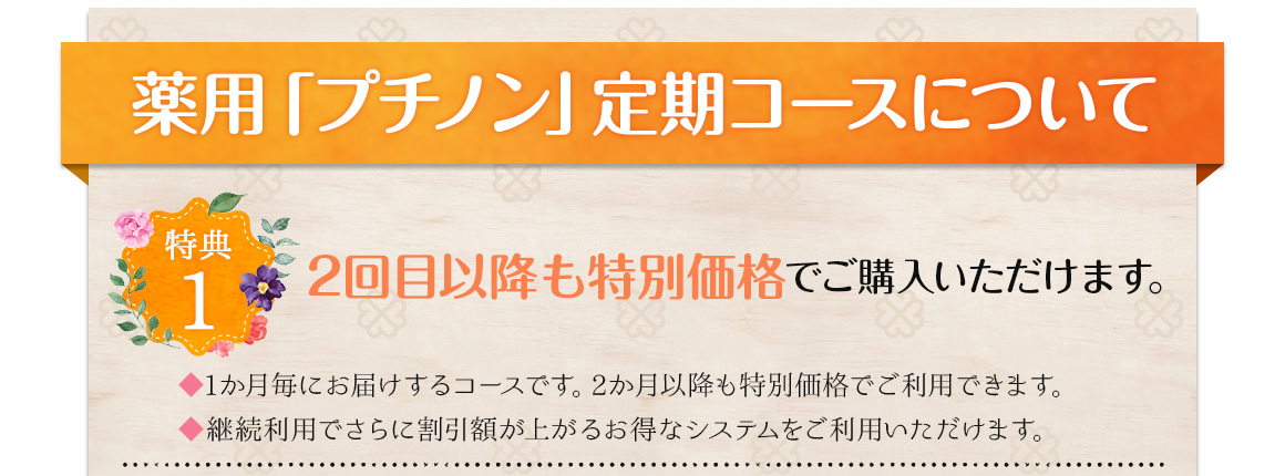 薬用「プチノン」定期コースについて特典1 2回目以降も特別価格でご購入いただけます。1ヶ月毎にお届けするコースです。2ヶ月以降も特別価格でご利用いただけます。継続利用でさらに割引額が上がるお得なシステムをご利用いただけます。