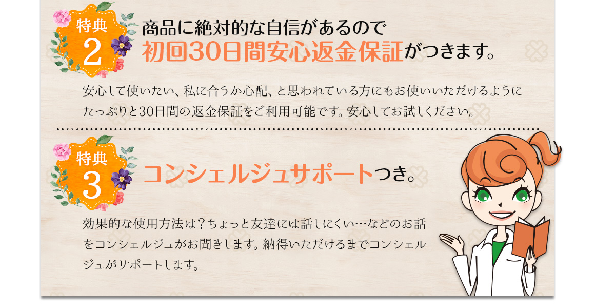 薬用「プチノン」定期コースについて特典2　商品に絶対的な自信があるので初回30日間安全返金保障がつきます。安心して使いたい、私に合うか心配、と思われている方にもお使いいただけるようにたっぷりと30日間の返金保障をご利用可能です。安心してお試しください。特典3 コンシェルジュサポートつき。効果的な使用方法は？ちょっと友達には話しにくい…などのお話をコンシェルジュがお聞きします。納得いただけるまでコンシェルジュがサポートします。
