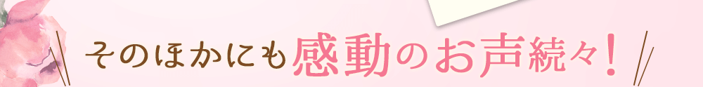 そのほかにも感動のお声続々！