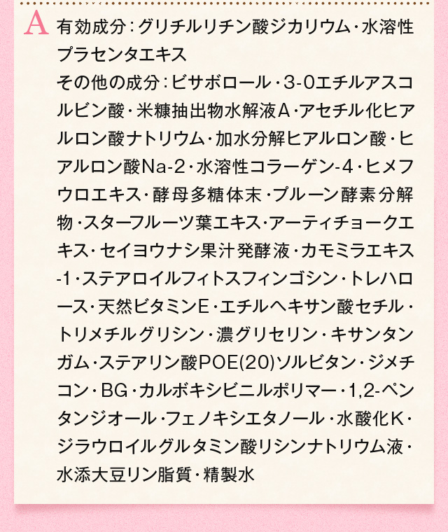 有効成分：グリチルリチン酸ジカリウム・水溶性プラセンタエキス
その他の成分：ビサボロール・3-0エチルアスコルビン酸・米糠抽出物水解液A・アセチル化ヒアルロン酸ナトリウム・加水分解ヒアルロン酸・ヒアルロン酸Na-2・水溶性コラーゲン-4・ヒメフウロエキス・酵母多糖体末・プルーン酵素分解物・スターフルーツ葉エキス・アーティチョークエキス・セイヨウナシ果汁発酵液・カモミラエキス-1・ステアロイルフィトスフィンゴシン・トレハロース・天然ビタミンE・エチルヘキサン酸セチル・トリメチルグリシン・濃グリセリン・キサンタンガム・ステアリン酸POE(20)ソルビタン・ジメチコン・BG・カルボキシビニルポリマー・1,2-ペンタンジオール・フェノキシエタノール・水酸化Ｋ・ジラウロイルグルタミン酸リシンナトリウム液・水添大豆リン脂質・精製水