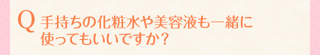 手持ちの化粧水や美容液も一緒に使ってもいいですか？