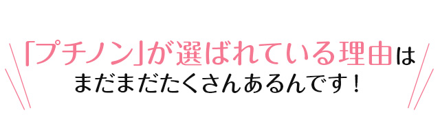 「プチノン」が選ばれている理由はまだまだたくさんあるんです！